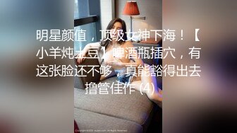 明星颜值，顶级女神下海！【小羊炖土豆】啤酒瓶插穴，有这张脸还不够，真能豁得出去 撸管佳作 (4)