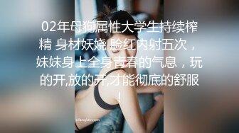 02年母狗属性大学生持续榨精 身材妖娆 脸红内射五次，妹妹身上全身青春的气息，玩的开,放的开,才能彻底的舒服！