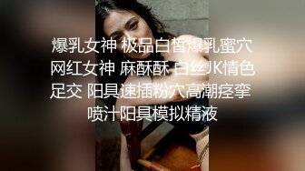 爆乳女神 极品白皙爆乳蜜穴网红女神 麻酥酥 白丝JK情色足交 阳具速插粉穴高潮痉挛 喷汁阳具模拟精液