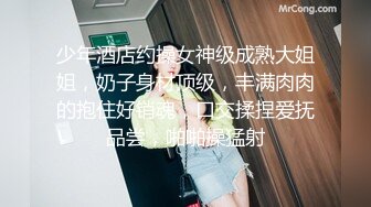 少年酒店约操女神级成熟大姐姐，奶子身材顶级，丰满肉肉的抱住好销魂，口交揉捏爱抚品尝，啪啪操猛射