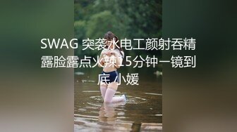 SWAG 突袭水电工颜射吞精露脸露点火辣15分钟ㄧ镜到底 小媛