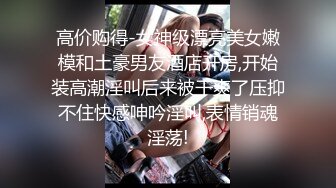 高价购得-女神级漂亮美女嫩模和土豪男友酒店开房,开始装高潮淫叫后来被干爽了压抑不住快感呻吟淫叫,表情销魂淫荡!