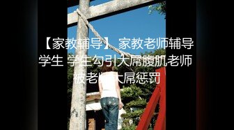 【家教辅导】 家教老师辅导学生 学生勾引大屌腹肌老师 被老师大屌惩罚