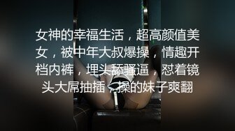 女神的幸福生活，超高颜值美女，被中年大叔爆操，情趣开档内裤，埋头舔骚逼，怼着镜头大屌抽插，操的妹子爽翻