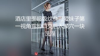 酒店里面超级纹身可爱妹子第一视角露脸口交后入操穴一块洗澡