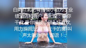 白嫩巨乳肥臀售楼小姐为了业绩酒店和客户上床,说：要你干我,要你操我小骚B,好喜欢,用力操我,比我男友干的爽!叫声太刺激了！国语！