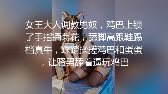 女王大人调教男奴，鸡巴上锁了手指捅菊花，舔脚高跟鞋踢档真牛，踩踏揉搓鸡巴和蛋蛋，让骚男舔着逼玩鸡巴