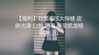 【福利】壮男油压大保健 皮肤光滑 白皙 透亮 享受抓龙根服务(上) 