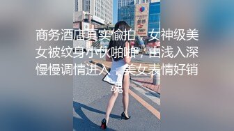 商务酒店真实偸拍，女神级美女被纹身小伙啪啪，由浅入深慢慢调情进入，美女表情好销魂