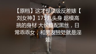 【原档】这才是顶级反差婊【刘女神】175九头身 超模高挑的身材 大长腿配黑丝，日常乖乖女，和男友独处就是淫娃