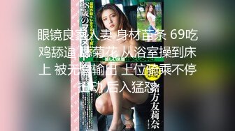 眼镜良家人妻 身材苗条 69吃鸡舔逼 舔菊花 从浴室操到床上 被无套输出 上位骑乘不停扭动 后入猛怼