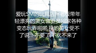 爱玩SM的玩具店胖老板带年轻漂亮的美女营业员回家各种变态玩弄啪啪,操的美女受不了说：不要了,下次不来了